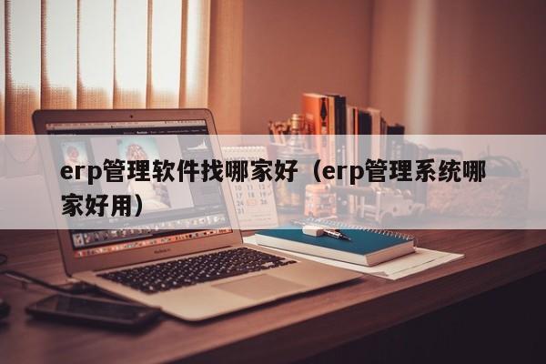 erp管理软件找哪家好（erp管理系统哪家好用）