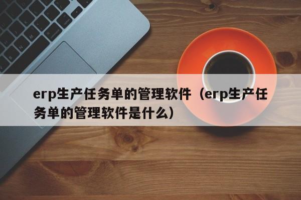 erp生产任务单的管理软件（erp生产任务单的管理软件是什么）