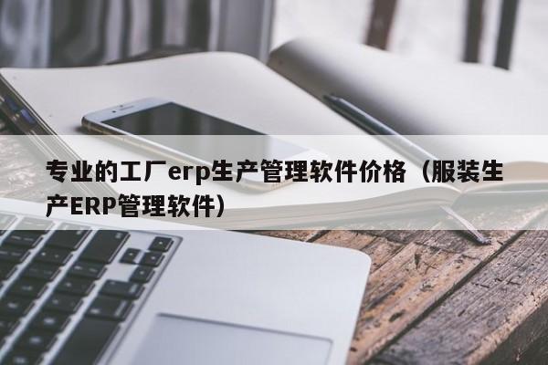 专业的工厂erp生产管理软件价格（服装生产ERP管理软件）