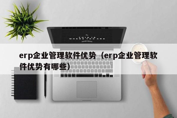 erp企业管理软件优势（erp企业管理软件优势有哪些）