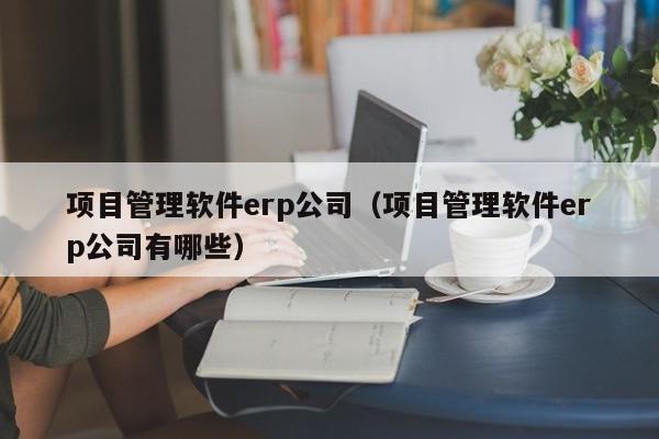 项目管理软件erp公司（项目管理软件erp公司有哪些）