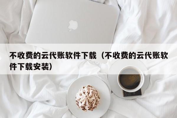 不收费的云代账软件下载（不收费的云代账软件下载安装）