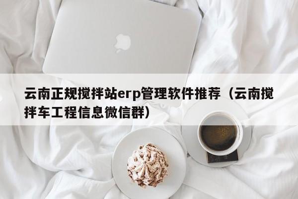 云南正规搅拌站erp管理软件推荐（云南搅拌车工程信息微信群）