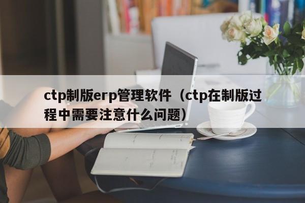 ctp制版erp管理软件（ctp在制版过程中需要注意什么问题）