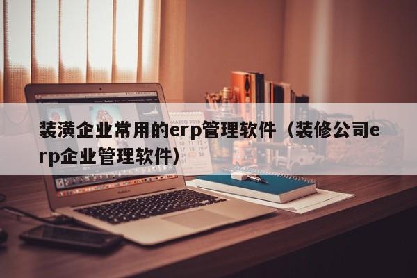 装潢企业常用的erp管理软件（装修公司erp企业管理软件）