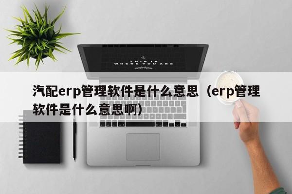 汽配erp管理软件是什么意思（erp管理软件是什么意思啊）