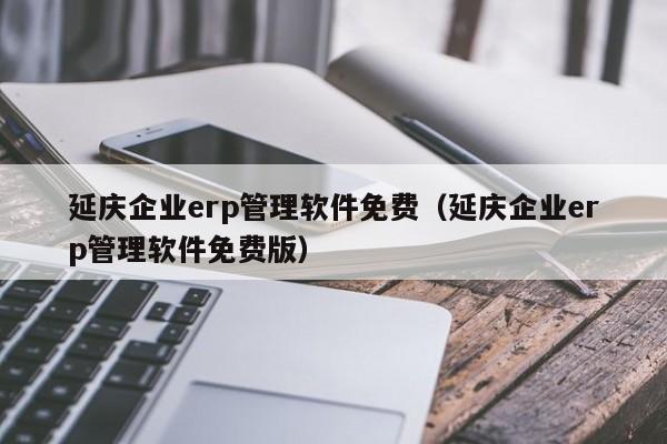 延庆企业erp管理软件免费（延庆企业erp管理软件免费版）