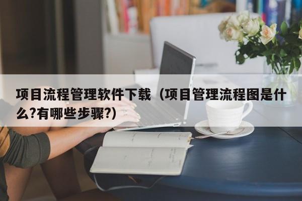 项目流程管理软件下载（项目管理流程图是什么?有哪些步骤?）