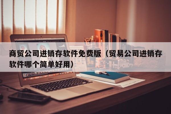 商贸公司进销存软件免费版（贸易公司进销存软件哪个简单好用）