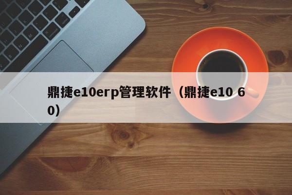 鼎捷e10erp管理软件（鼎捷e10 60）