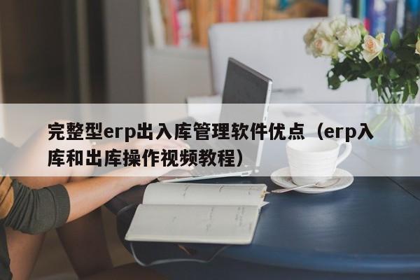 完整型erp出入库管理软件优点（erp入库和出库操作视频教程）