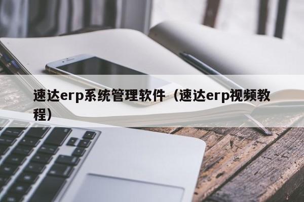 速达erp系统管理软件（速达erp视频教程）