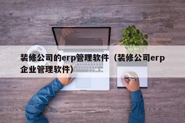 装修公司的erp管理软件（装修公司erp企业管理软件）