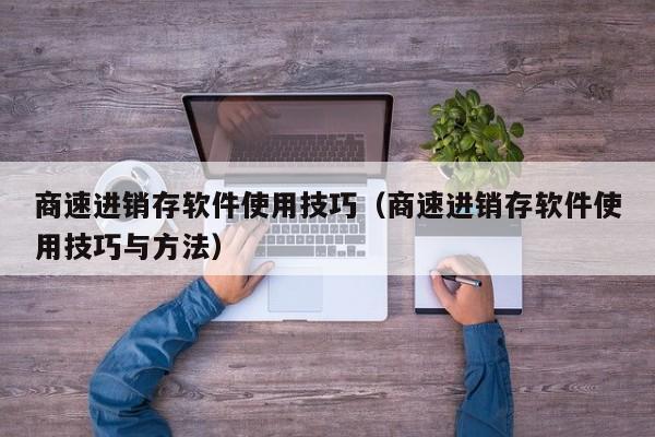 商速进销存软件使用技巧（商速进销存软件使用技巧与方法）