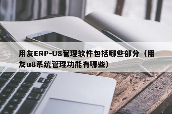 用友ERP-U8管理软件包括哪些部分（用友u8系统管理功能有哪些）