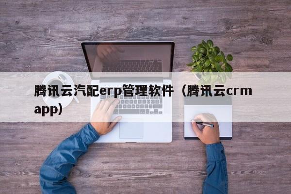 腾讯云汽配erp管理软件（腾讯云crm app）