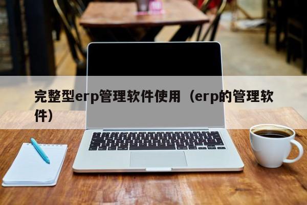 完整型erp管理软件使用（erp的管理软件）