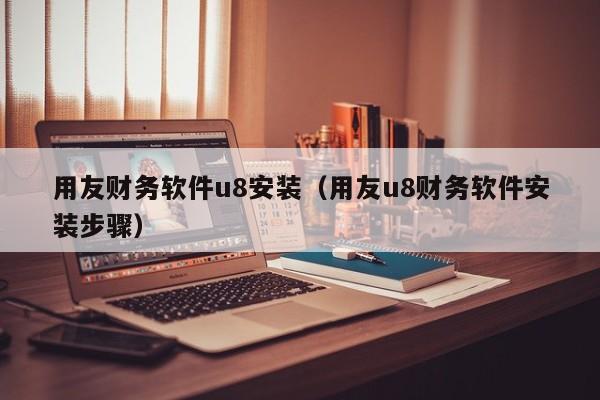 用友财务软件u8安装（用友u8财务软件安装步骤）