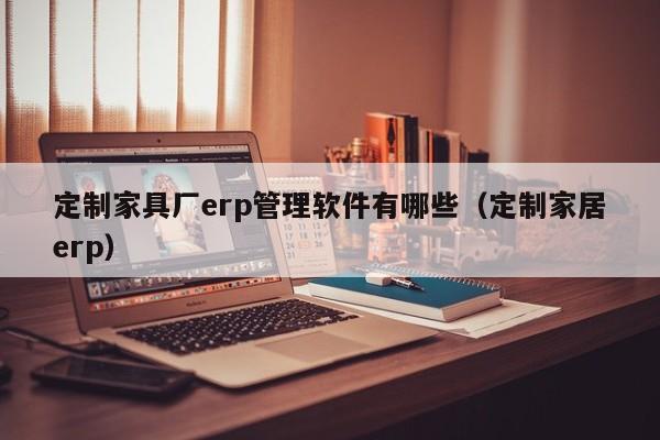 定制家具厂erp管理软件有哪些（定制家居erp）