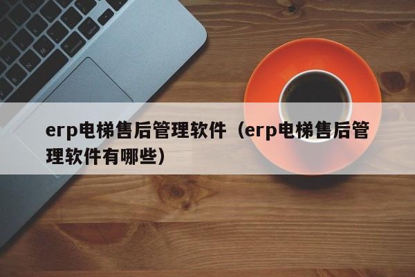 erp电梯售后管理软件（erp电梯售后管理软件有哪些）