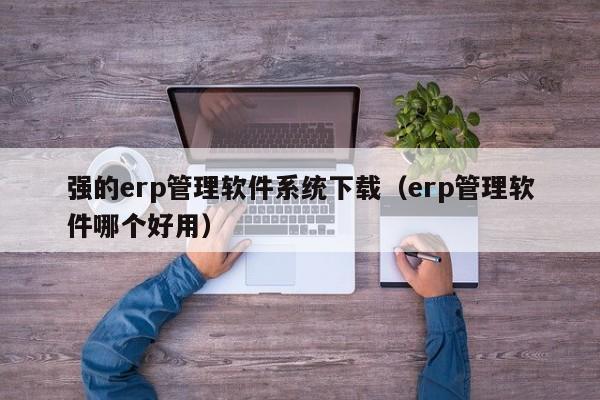 强的erp管理软件系统下载（erp管理软件哪个好用）