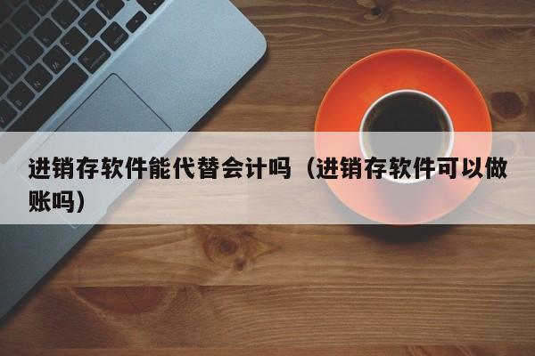 进销存软件能代替会计吗（进销存软件可以做账吗）