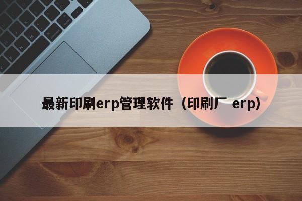 最新印刷erp管理软件（印刷厂 erp）