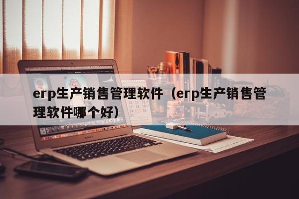 erp生产销售管理软件（erp生产销售管理软件哪个好）