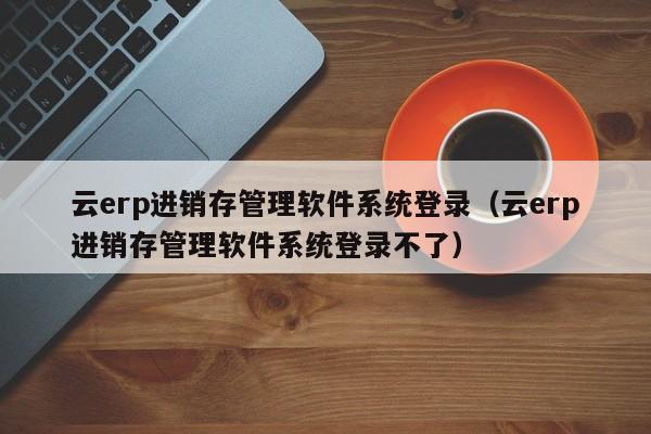 云erp进销存管理软件系统登录（云erp进销存管理软件系统登录不了）