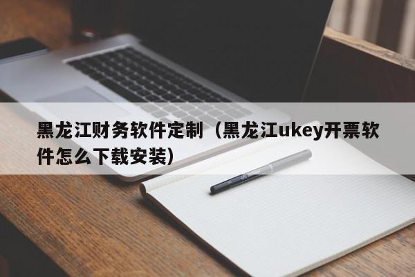 黑龙江财务软件定制（黑龙江ukey开票软件怎么下载安装）