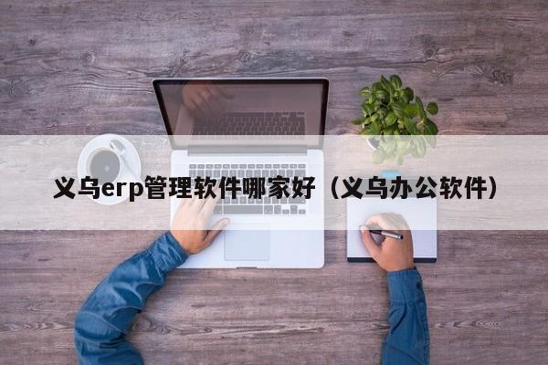 义乌erp管理软件哪家好（义乌办公软件）