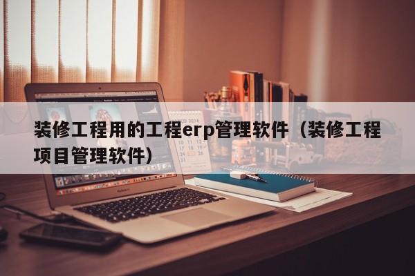 装修工程用的工程erp管理软件（装修工程项目管理软件）