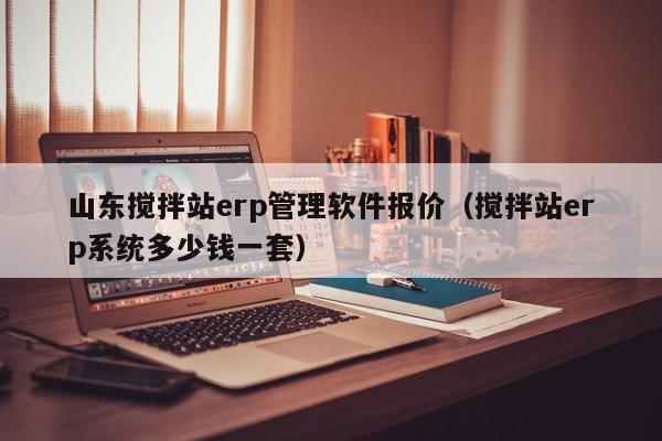 山东搅拌站erp管理软件报价（搅拌站erp系统多少钱一套）