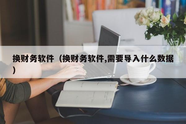 换财务软件（换财务软件,需要导入什么数据）