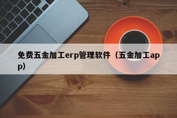 免费五金加工erp管理软件（五金加工app）