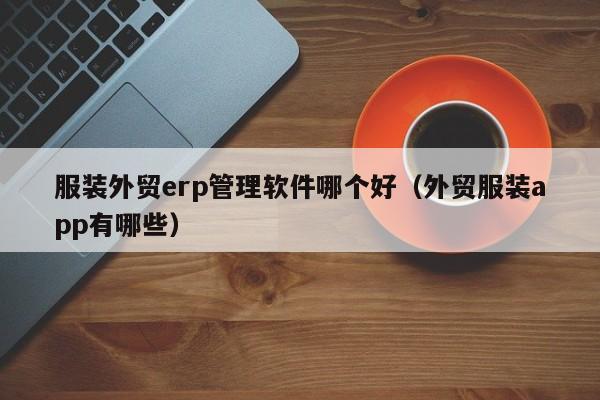 服装外贸erp管理软件哪个好（外贸服装app有哪些）