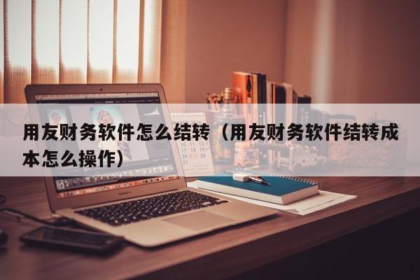 用友财务软件怎么结转（用友财务软件结转成本怎么操作）