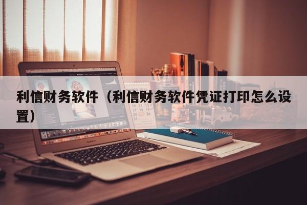 利信财务软件（利信财务软件凭证打印怎么设置）