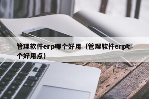 管理软件erp哪个好用（管理软件erp哪个好用点）