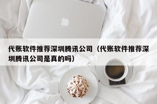 代账软件推荐深圳腾讯公司（代账软件推荐深圳腾讯公司是真的吗）