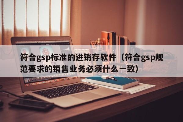 符合gsp标准的进销存软件（符合gsp规范要求的销售业务必须什么一致）