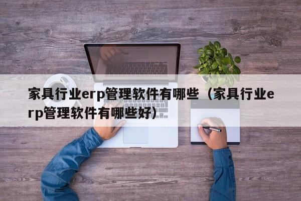 家具行业erp管理软件有哪些（家具行业erp管理软件有哪些好）