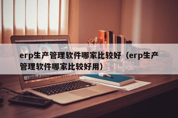 erp生产管理软件哪家比较好（erp生产管理软件哪家比较好用）