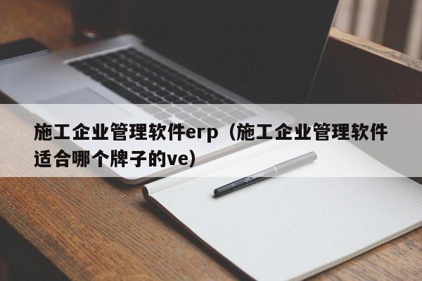 施工企业管理软件erp（施工企业管理软件适合哪个牌子的ve）