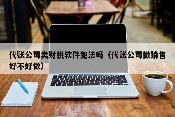 代账公司卖财税软件犯法吗（代账公司做销售好不好做）