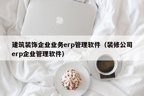 建筑装饰企业业务erp管理软件（装修公司erp企业管理软件）