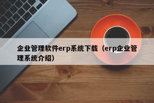 企业管理软件erp系统下载（erp企业管理系统介绍）