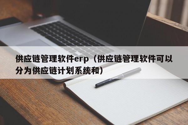 供应链管理软件erp（供应链管理软件可以分为供应链计划系统和）