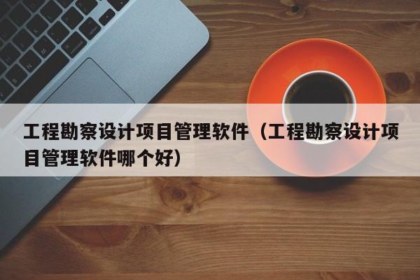 工程勘察设计项目管理软件（工程勘察设计项目管理软件哪个好）