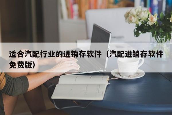 适合汽配行业的进销存软件（汽配进销存软件免费版）